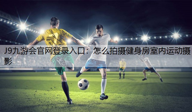 J9九游会官网登录入口：怎么拍摄健身房室内运动摄影