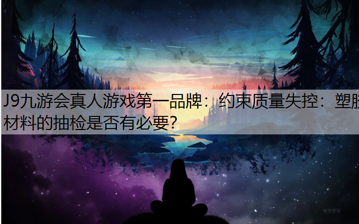 约束质量失控：塑胶材料的抽检是否有必要？